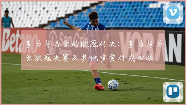 皇马与马竞的欧冠对决：皇马与马竞欧冠决赛及其他重要对战回顾