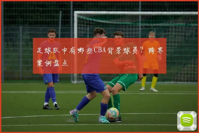 足球队中有哪些CBA背景球员？跨界案例盘点