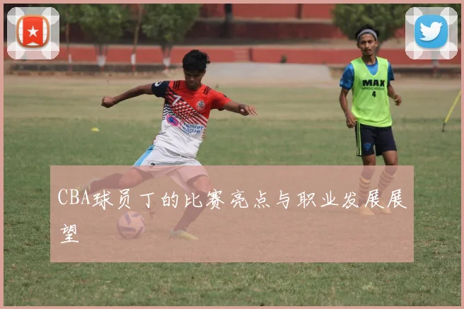 CBA球员丁的比赛亮点与职业发展展望