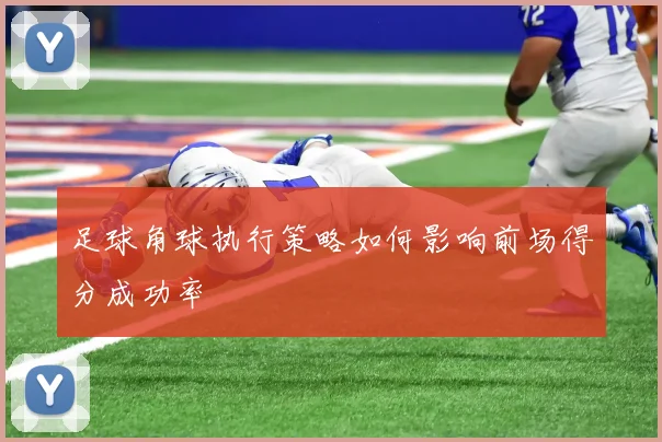 足球角球执行策略如何影响前场得分成功率