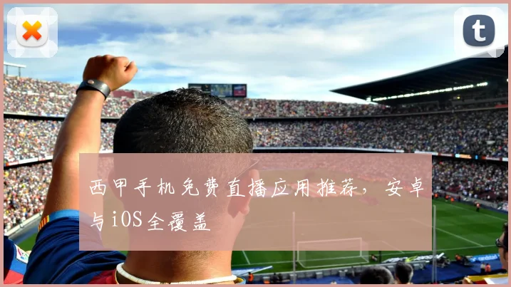 西甲手机免费直播应用推荐,安卓与iOS全覆盖