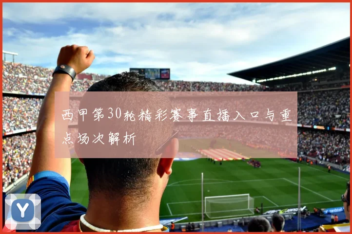 西甲第30轮精彩赛事直播入口与重点场次解析