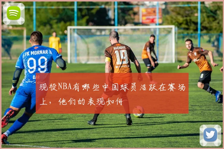 现役NBA有哪些中国球员活跃在赛场上，他们的表现如何